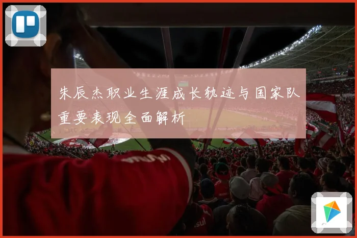 朱辰杰职业生涯成长轨迹与国家队重要表现全面解析