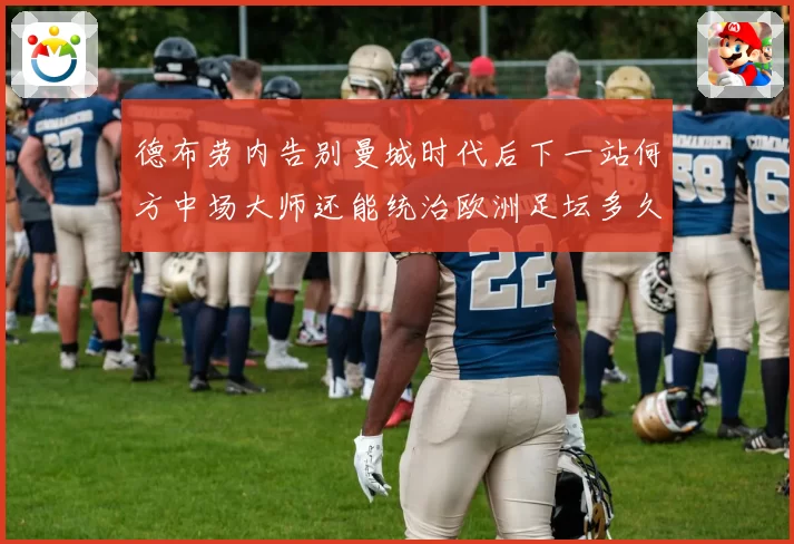 德布劳内告别曼城时代后下一站何方中场大师还能统治欧洲足坛多久