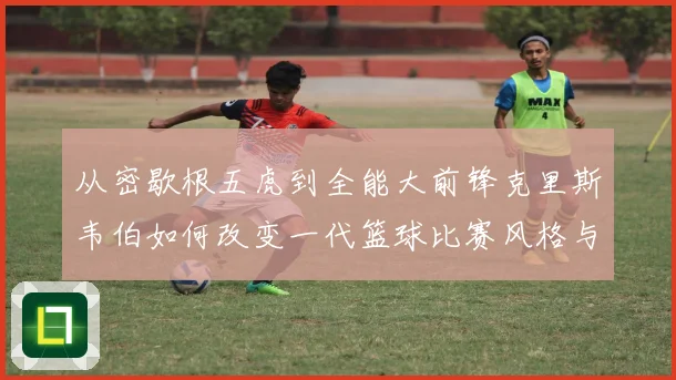 从密歇根五虎到全能大前锋克里斯韦伯如何改变一代篮球比赛风格与传奇地位