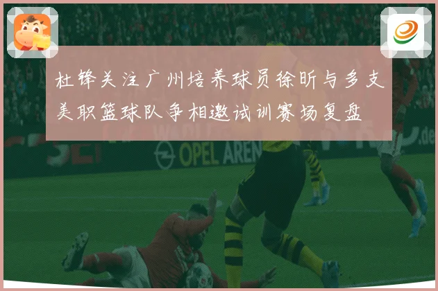 杜锋关注广州培养球员徐昕与多支美职篮球队争相邀试训赛场复盘
