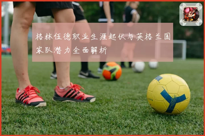 格林伍德职业生涯起伏与英格兰国家队潜力全面解析