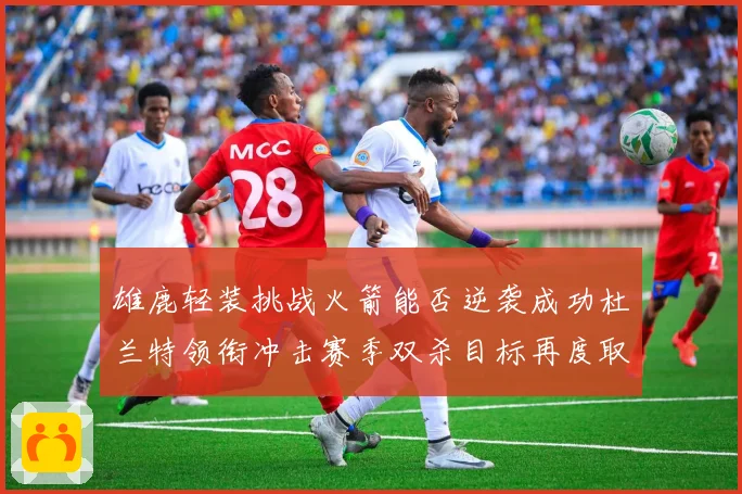雄鹿轻装挑战火箭能否逆袭成功杜兰特领衔冲击赛季双杀目标再度取赛场复盘