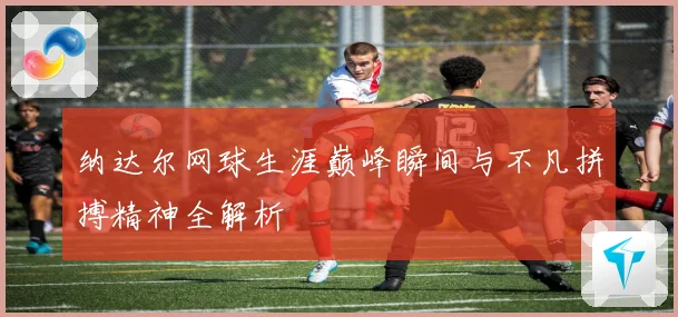 纳达尔网球生涯巅峰瞬间与不凡拼搏精神全解析