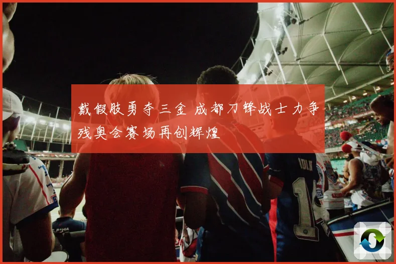 戴假肢勇夺三金 成都刀锋战士力争残奥会赛场再创辉煌