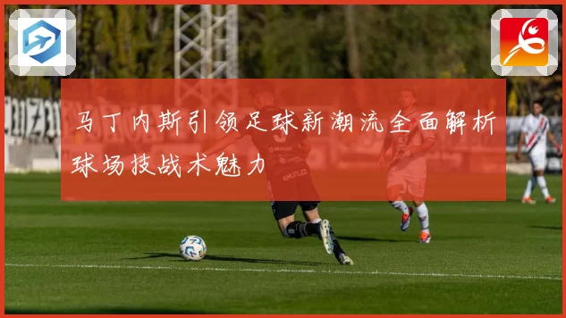 马丁内斯引领足球新潮流全面解析球场技战术魅力