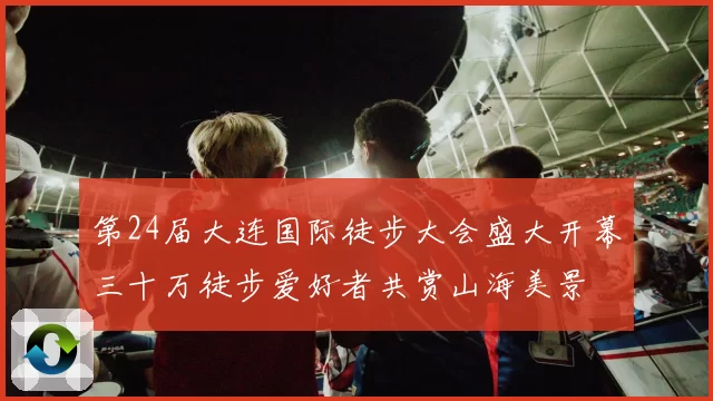 第24届大连国际徒步大会盛大开幕三十万徒步爱好者共赏山海美景