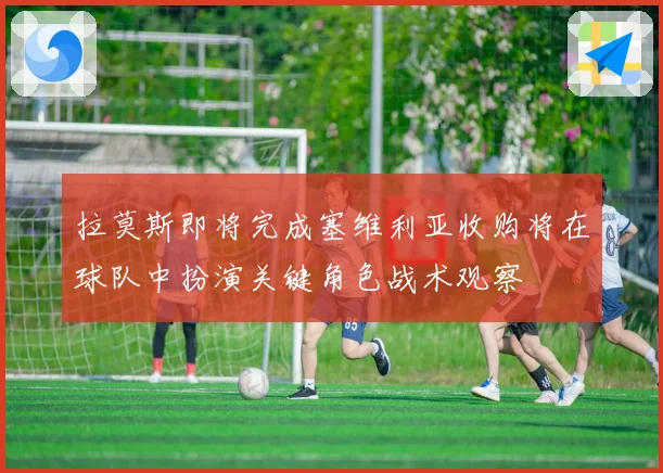 拉莫斯即将完成塞维利亚收购将在球队中扮演关键角色战术观察