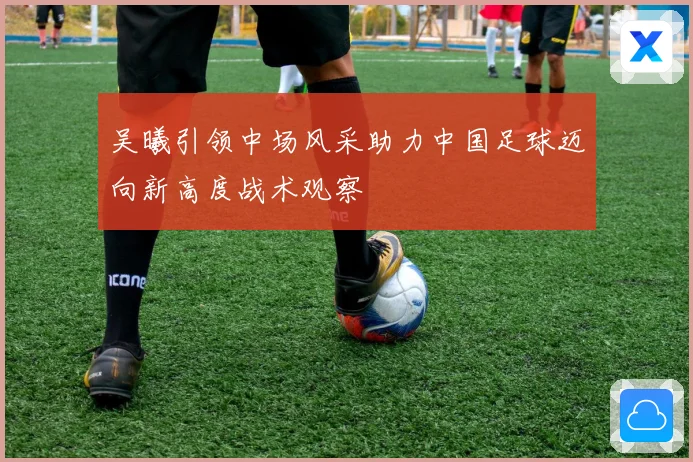 吴曦引领中场风采助力中国足球迈向新高度战术观察