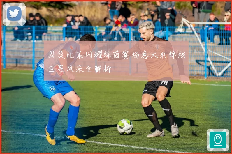 因莫比莱闪耀绿茵赛场意大利锋线巨星风采全解析