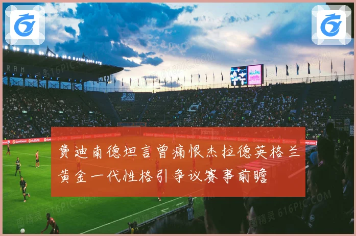 费迪南德坦言曾痛恨杰拉德英格兰黄金一代性格引争议赛事前瞻