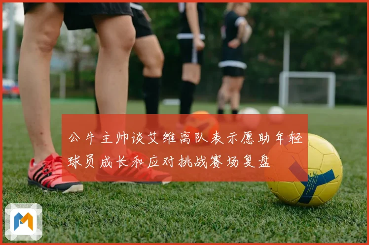 公牛主帅谈艾维离队表示愿助年轻球员成长和应对挑战赛场复盘