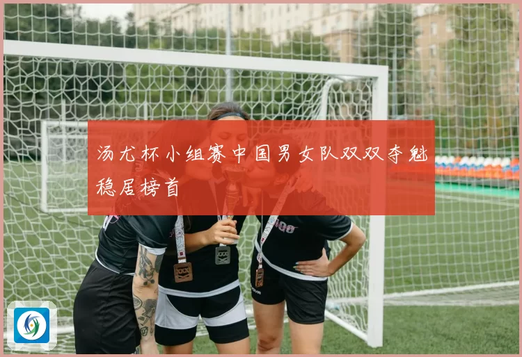 汤尤杯小组赛中国男女队双双夺魁稳居榜首