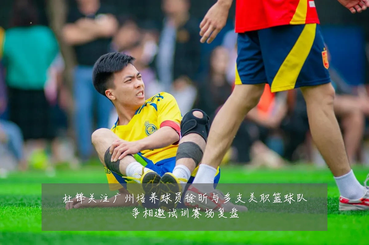 杜锋关注广州培养球员徐昕与多支美职篮球队争相邀试训赛场复盘