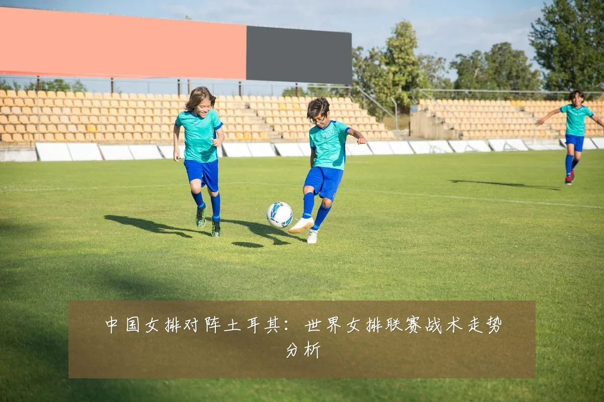 中国女排对阵土耳其:世界女排联赛战术走势分析