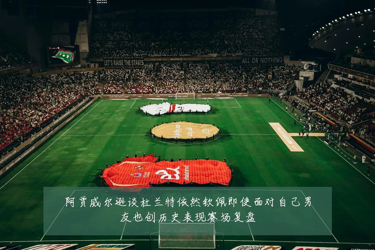 阿贾威尔逊谈杜兰特依然钦佩即使面对自己男友也创历史表现赛场复盘